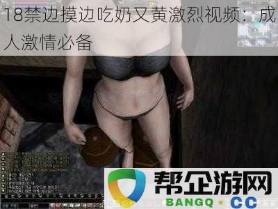 18禁边摸边吃奶又黄激烈视频：成人激情必备