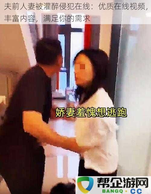 夫前人妻被灌醉侵犯在线：优质在线视频，丰富内容，满足你的需求