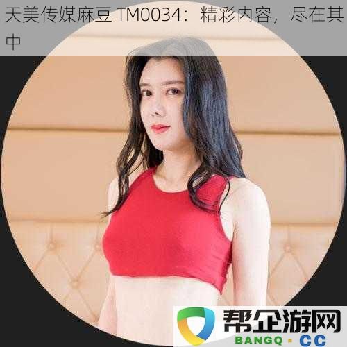 天美传媒麻豆 TM0034：精彩内容，尽在其中