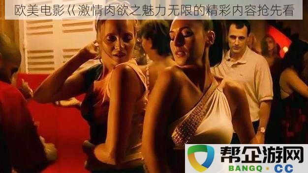 欧美电影巜激情肉欲之魅力无限的精彩内容抢先看