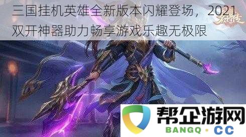 三国挂机英雄全新版本闪耀登场，2021双开神器助力畅享游戏乐趣无极限