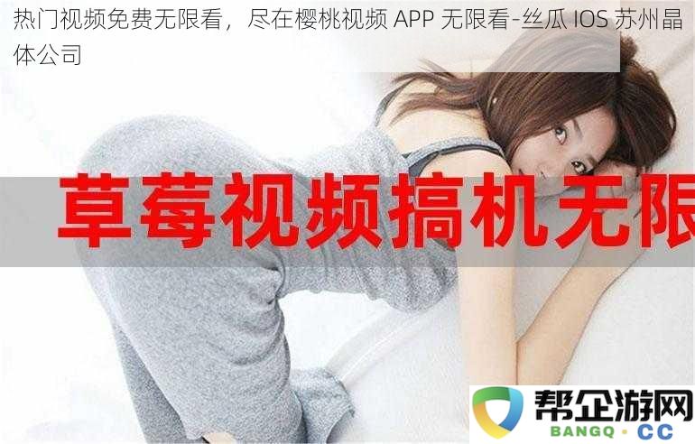 畅享热门视频免费无限看，樱桃视频 APP 全面开启-丝瓜 IOS 苏州晶体科技