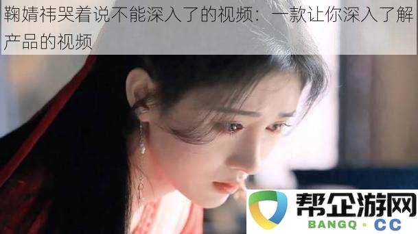 鞠婧祎泪诉无法继续深入探讨的视频：一款深度解析产品魅力的视频