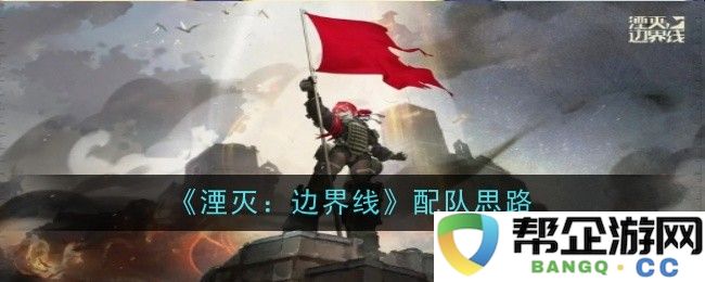 《湮灭：边界线》战斗队伍组建策略分析与思考