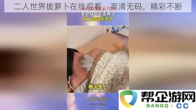 双人快乐时光拔萝卜高清在线观看，精彩内容不断更新