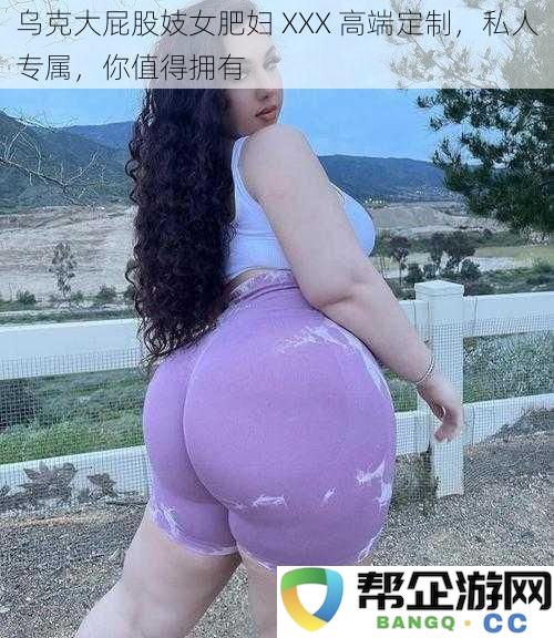 乌克大屁股妓女肥妇 XXX 高端定制，私人专属，你值得拥有