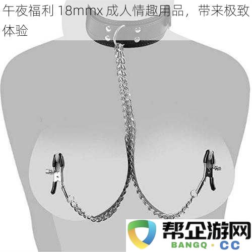 体验极致快感，成人情趣用品18mmx带来的嗨翻感觉