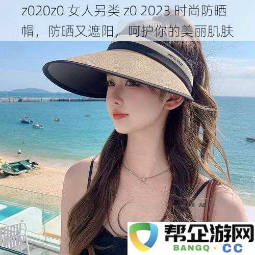 z020z0 时尚女性防晒遮阳帽，守护肌肤之美，兼具防晒与时尚魅力的2023新款