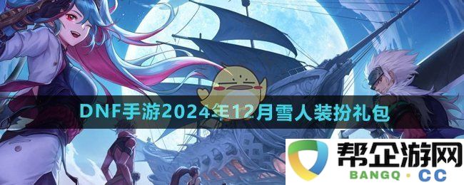 《DNF手游》2024年12月雪人主题装扮礼包全方位介绍与购买指南