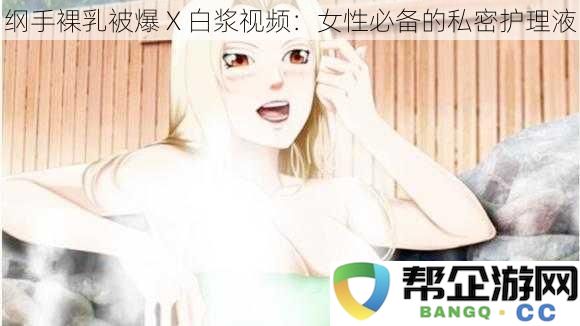 纲手裸乳被爆 X 白浆视频：女性必备的私密护理液