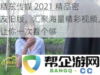 精东传媒 2021 精彩密友旧版，汇聚丰富视频内容，让你畅享无限乐趣