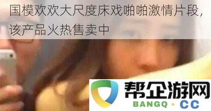 国模欢欢热辣床戏激情瞬间，相关产品正在火热销售中