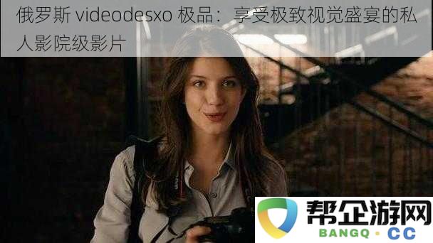 俄罗斯 videodesxo 极品：享受极致视觉盛宴的私人影院级影片