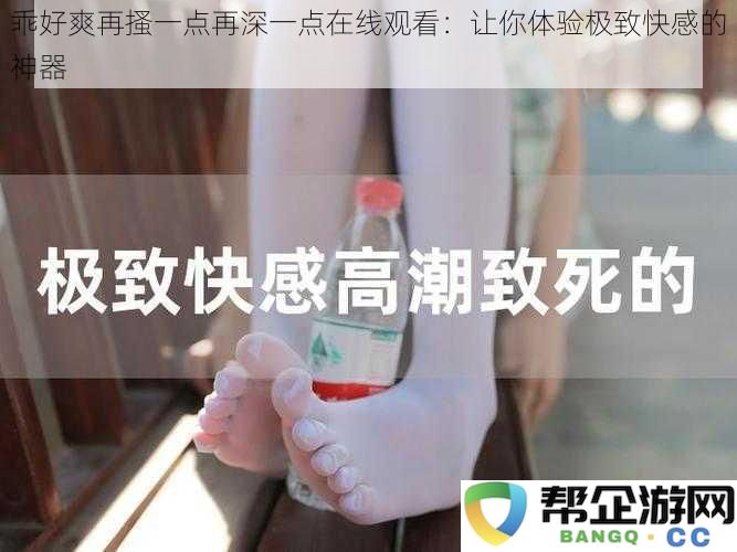 乖爽再搔一点再深一点在线观看：感受前所未有的快感体验神器