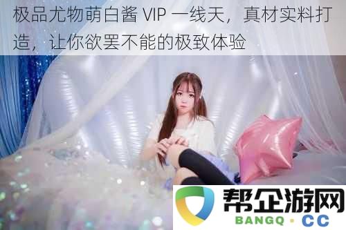 绝世尤物萌白酱 VIP 顶尖享受，真实材料打造，让你欲罢不能的极致快感体验