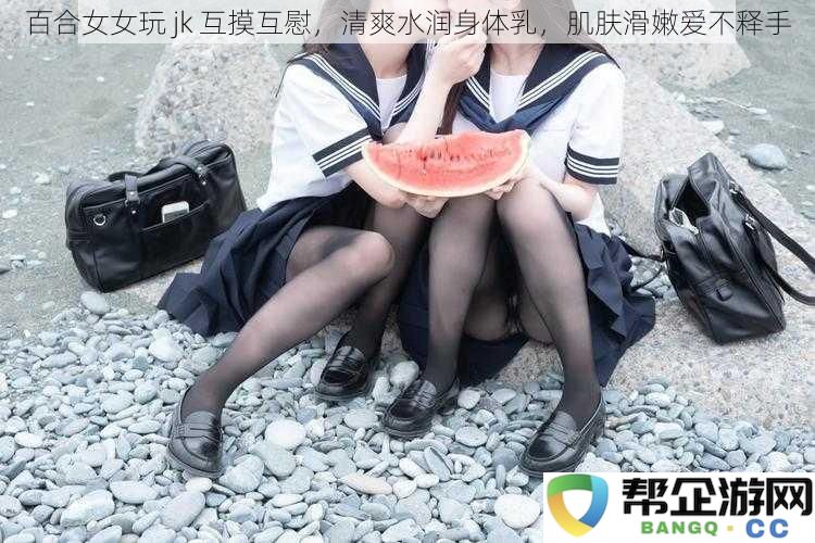 青春洋溢的女女百合互玩JK，清新滋润护肤乳让肌肤柔滑如丝，爱不释手