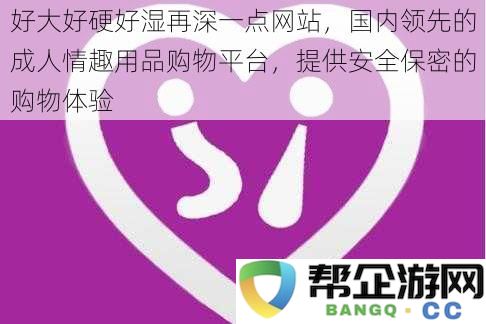 优质情趣用品一站购，享受安全保密体验，满足您的每一个需求与渴望