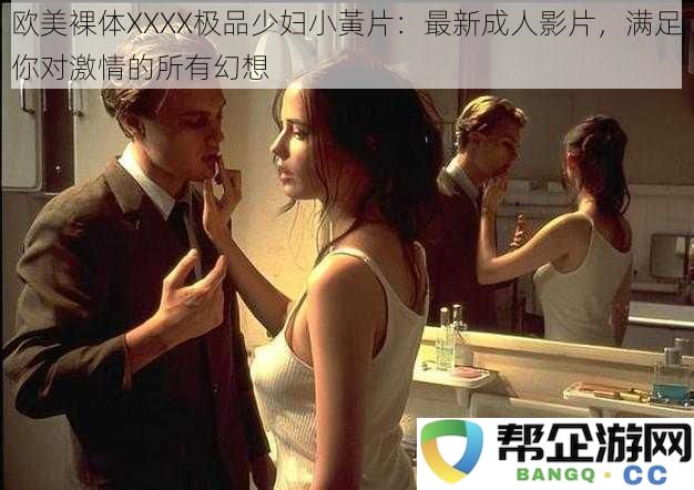 欧美极致性感XXXX极品裸体美女影片：最新激情成人视频，尽情释放你内心的幻想