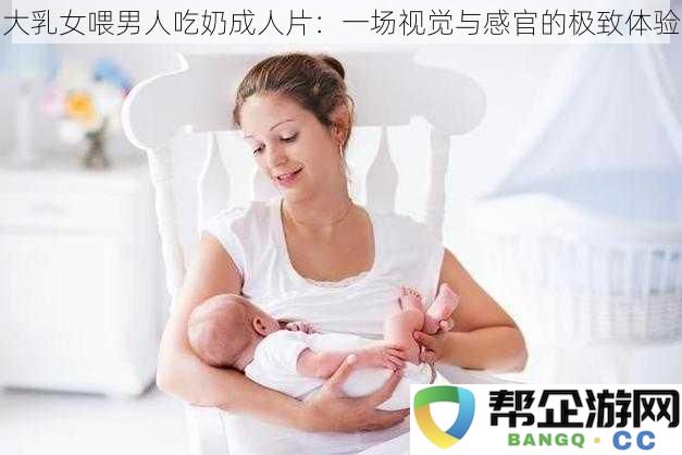 丰满女性为男性提供喂奶服务的成人影片：一次视觉与感觉的极致享受