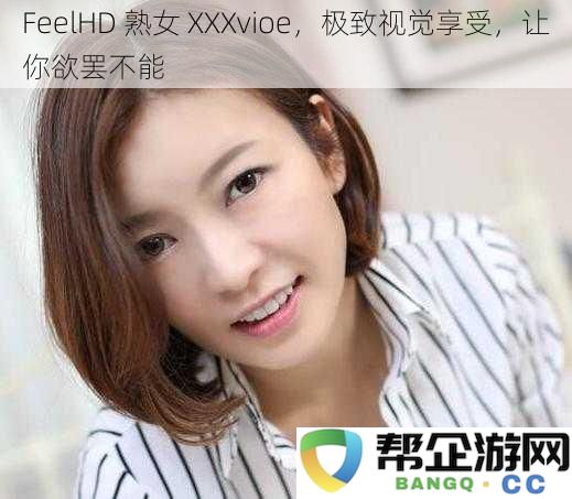 欲罢不能的FeelHD 熟女 XXX视频，带给你无与伦比的视觉享受