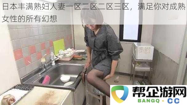 日本成熟丰满少妇人妻的魅力，满足你对熟女无尽幻想的渴望与期待