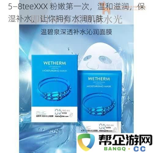 5—8teeXXX 柔滑水润初体验，温和滋养，持久保湿，让你拥有光泽透亮肌肤