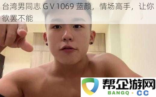 台湾男同志 GⅤ1069 蓝颜，情场高手，让你欲罢不能