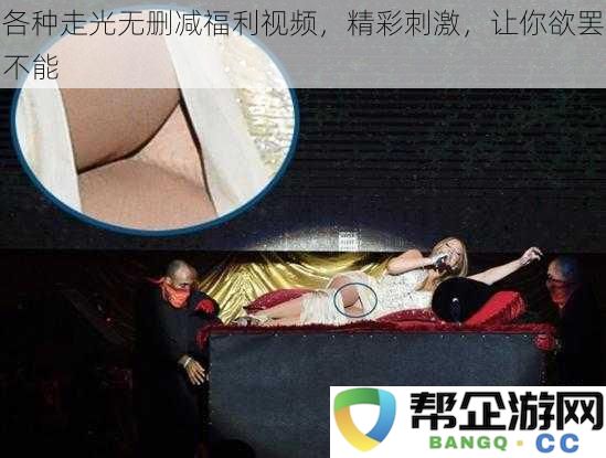 精彩刺激不停歇，各类走光无删减视频让你一次看过瘾