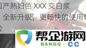 国产熟妇色 XXX 交白浆，全新升级，更畅快的使用体验