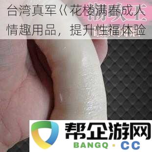 台湾成人情趣用品新品推荐《花楼满春》，助力提升您的性生活幸福感