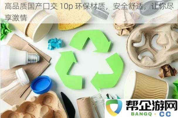 高品质国产口交神器 10p 环保材料打造，安全舒适体验，尽情享受每一刻激情