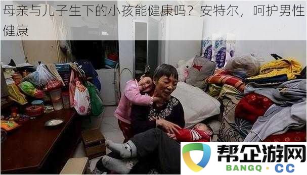 母亲与儿子的孩子能否健康成长？安特尔，公司专注于男性健康的保护