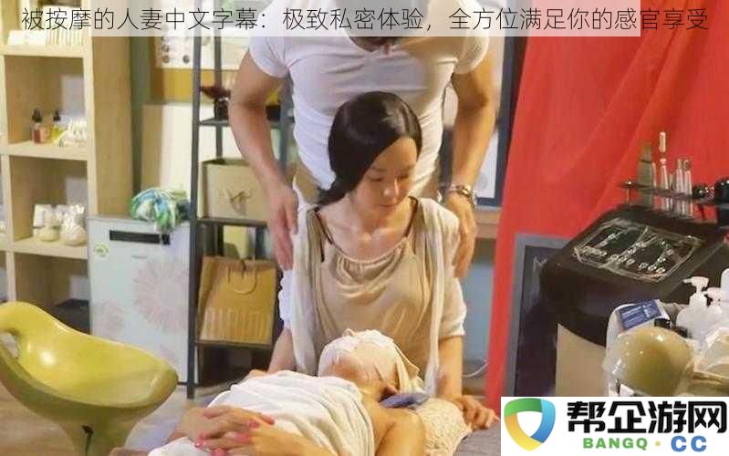 沉浸式按摩体验：人妻私密生活的全方位感官满足，尽情享受极致放松