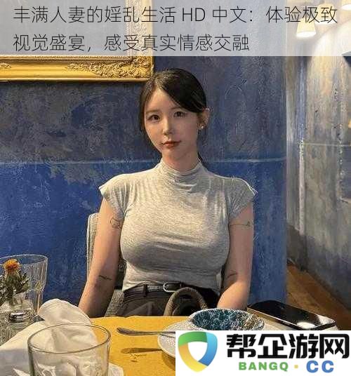 丰满人妻的婬乱生活 HD 中文：体验极致视觉盛宴，感受真实情感交融