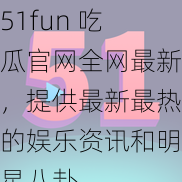 51fun 吃瓜官网全网最新，提供最新最热的娱乐资讯和明星八卦