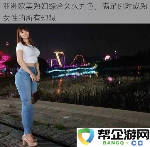 亚洲欧美熟妇综合久久九色，满足你对成熟女性的所有幻想