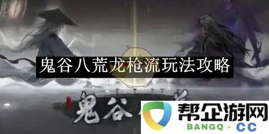 《鬼谷八荒》中龙枪流的最佳玩法与技巧分析攻略