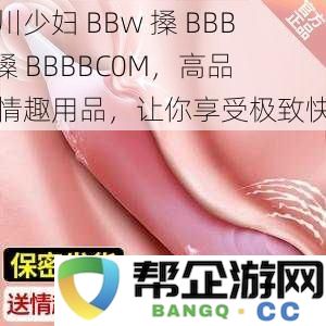 四川少妇 BBw 玩转 BBBB 槡 BBBBC0M，优质情趣用品带来无与伦比的享受体验