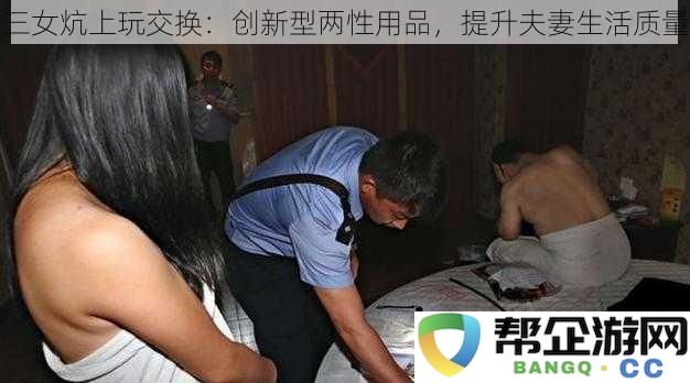 三女同炕玩趣味交换：新型两性产品助力提升伴侣生活幸福感