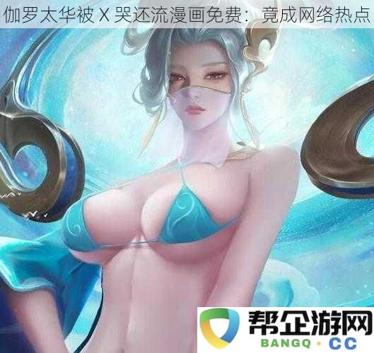 伽罗太华被 X 哭泪漫画全免费发布：成为网络热议焦点