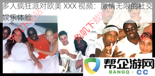 热辣欧美多人派对XXX视频：极致狂欢的社交娱乐盛宴