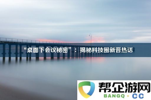 “桌面下会议秘密”：揭秘科技圈新晋热话