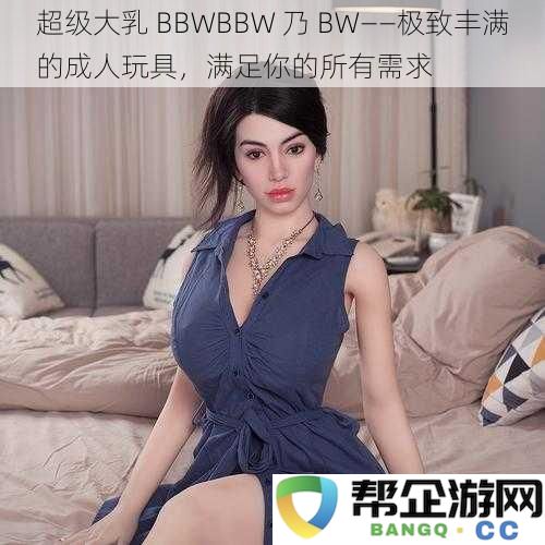 极致丰盈BBWBBW乃BW——尽享美妙体验的成人玩具，满足你的每一个幻想