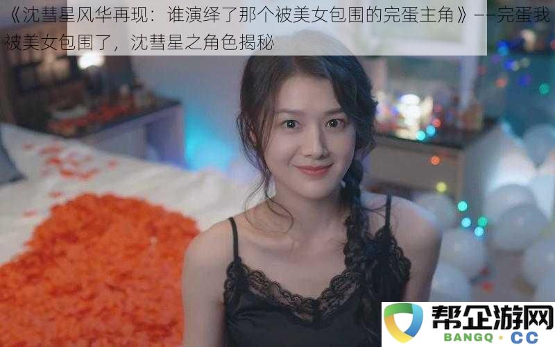 《沈彗星风华再现：谁演绎了那个被美女包围的完蛋主角》——完蛋我被美女包围了，沈彗星之角色揭秘