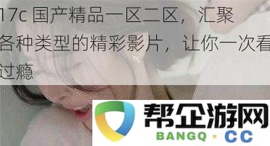 17c 国产精品一区二区，汇聚各种类型的精彩影片，让你一次看过瘾