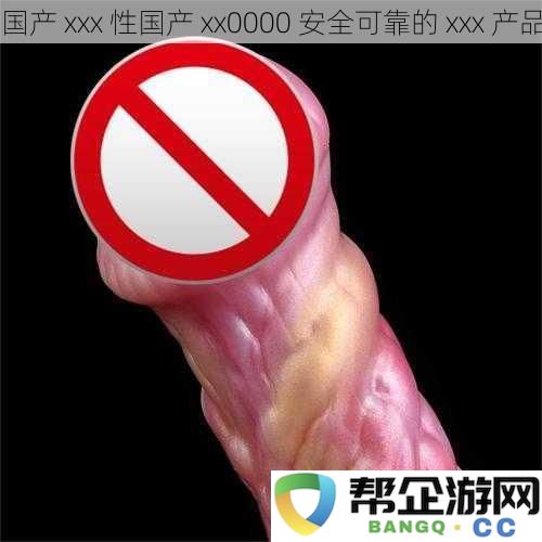 国产-xxx-性国产-xx0000-安全可靠的-xxx-产品