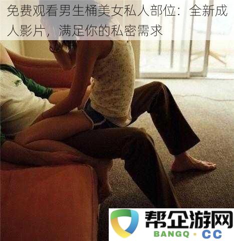 免费观看男生桶美女私人部位：全新成人影片，满足你的私密需求