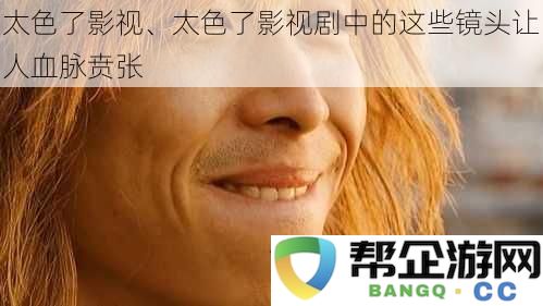 那些让人热血沸腾的太色了影视剧镜头，令人欲罢不能的视觉盛宴