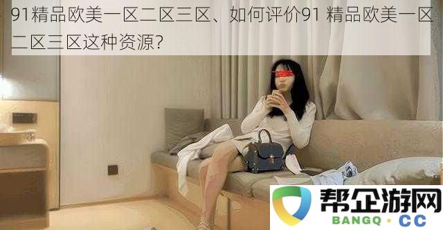 探讨91精品欧美一区二区三区资源的特点与用户评价，如何看待这种内容的价值？