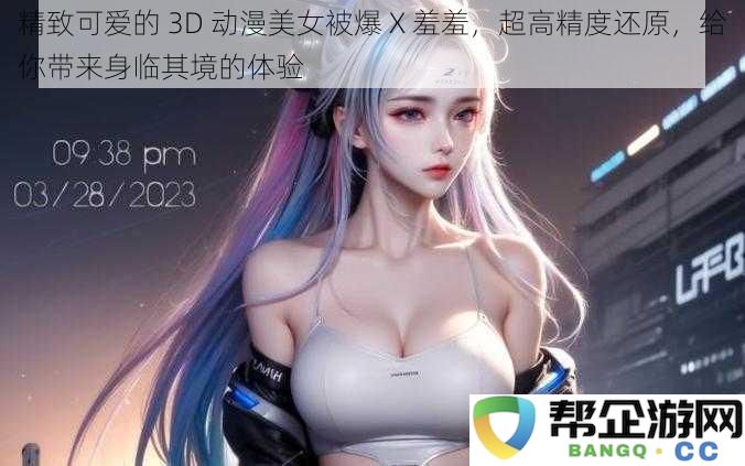 精致可爱的 3D 动漫美女被爆 X 羞羞，超高精度还原，给你带来身临其境的体验